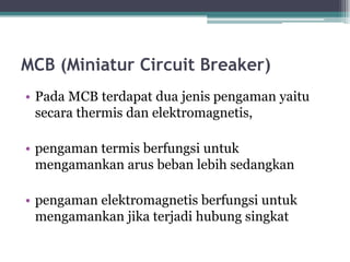 MCB (Miniatur Circuit Breaker)
• Pada MCB terdapat dua jenis pengaman yaitu
secara thermis dan elektromagnetis,
• pengaman termis berfungsi untuk
mengamankan arus beban lebih sedangkan
• pengaman elektromagnetis berfungsi untuk
mengamankan jika terjadi hubung singkat
 