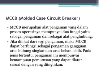 MCCB (Molded Case Circuit Breaker)
• MCCB merupakan alat pengaman yang dalam
proses operasinya mempunyai dua fungsi yaitu
sebagai pengaman dan sebagai alat penghubung.
• Jika dilihat dari segi pengaman, maka MCCB
dapat berfungsi sebagai pengaman gangguan
arus hubung singkat dan arus beban lebih. Pada
jenis tertentu, pengaman ini mempunyai
kemampuan pemutusan yang dapat diatur
sesuai dengan yang diinginkan.
 