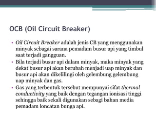 OCB (Oil Circuit Breaker)
• Oil Circuit Breaker adalah jenis CB yang menggunakan
minyak sebagai sarana pemadam busur api yang timbul
saat terjadi gangguan.
• Bila terjadi busur api dalam minyak, maka minyak yang
dekat busur api akan berubah menjadi uap minyak dan
busur api akan dikelilingi oleh gelembung gelembung
uap minyak dan gas.
• Gas yang terbentuk tersebut mempunyai sifat thermal
conductivity yang baik dengan tegangan ionisasi tinggi
sehingga baik sekali digunakan sebagi bahan media
pemadam loncatan bunga api.
 