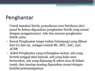 Penghantar
Untuk instalasi listrik, penyaluran arus listriknya dari
panel ke beban digunakan penghantar listrik yang sesuai
dengan penggunaanya. Ada dua macam penghantar
listrik yaitu:
• Kawat Penghantar tanpa isolasi (telanjang) yang dibuat
dari Cu dan AL, sebagai contoh BC, BCC, A2C, A3C,
ACSR
• Kabel Penghantar yang terbungkus isolasi, ada yang
berinti tunggal atau banyak, ada yang kaku atau
berserabut, ada yang dipasang di udara atau di dalam
tanah, dan masing-masing digunakan sesuai dengan
kondisi pemasangannya.
 