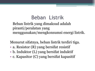 Beban Listrik
Beban listrik yang dimaksud adalah
piranti/peralatan yang
menggunakan/mengkonsumsi energi listrik.
Menurut sifatnya, beban listrik terdiri tiga.
• a. Resistor (R) yang bersifat resistif
• b. Induktor (L) yang bersifat induktif
• c. Kapasitor (C) yang bersifat kapasitif
 