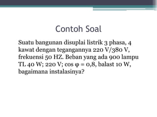 Contoh Soal
Suatu bangunan disuplai listrik 3 phasa, 4
kawat dengan tegangannya 220 V/380 V,
frekuensi 50 HZ. Beban yang ada 900 lampu
TL 40 W; 220 V; cos φ = 0,8, balast 10 W,
bagaimana instalasinya?
 