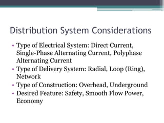 Distribution System Considerations
• Type of Electrical System: Direct Current,
Single-Phase Alternating Current, Polyphase
Alternating Current
• Type of Delivery System: Radial, Loop (Ring),
Network
• Type of Construction: Overhead, Underground
• Desired Feature: Safety, Smooth Flow Power,
Economy
 