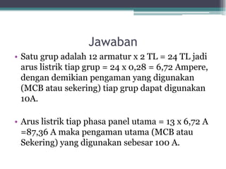 Jawaban
• Satu grup adalah 12 armatur x 2 TL = 24 TL jadi
arus listrik tiap grup = 24 x 0,28 = 6,72 Ampere,
dengan demikian pengaman yang digunakan
(MCB atau sekering) tiap grup dapat digunakan
10A.
• Arus listrik tiap phasa panel utama = 13 x 6,72 A
=87,36 A maka pengaman utama (MCB atau
Sekering) yang digunakan sebesar 100 A.
 