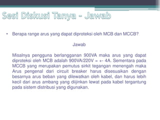 • Berapa range arus yang dapat diproteksi oleh MCB dan MCCB?
Jawab
Misalnya pengguna berlangganan 900VA maka arus yang dapat
diproteksi oleh MCB adalah 900VA/220V = +- 4A. Sementara pada
MCCB yang merupakan pemutus sirkit tegangan menengah maka
Arus pengenal dari circuit breaker harus disesuaikan dengan
besarnya arus beban yang dilewatkan oleh kabel, dan harus lebih
kecil dari arus ambang yang diijinkan lewat pada kabel tergantung
pada sistem distribusi yang digunakan.
 