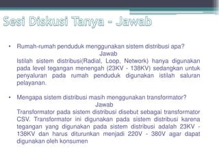 • Rumah-rumah penduduk menggunakan sistem distribusi apa?
Jawab
Istilah sistem distribusi(Radial, Loop, Network) hanya digunakan
pada level tegangan menengah (23KV - 138KV) sedangkan untuk
penyaluran pada rumah penduduk digunakan istilah saluran
pelayanan.
• Mengapa sistem distribusi masih menggunakan transformator?
Jawab
Transformator pada sistem distribusi disebut sebagai transformator
CSV. Transformator ini digunakan pada sistem distribusi karena
tegangan yang digunakan pada sistem distribusi adalah 23KV -
138KV dan harus diturunkan menjadi 220V - 380V agar dapat
digunakan oleh konsumen
 