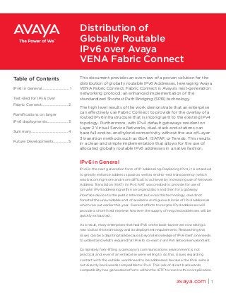 This document provides an overview of a proven solution for the
distribution of globally routable IPv6 Addresses, leveraging Avaya
VENA Fabric Connect. Fabric Connect is Avaya’s next-generation
networking protocol; an enhanced implementation of the
standardized Shortest Path Bridging (SPB) technology.
The high level results of the work demonstrate that an enterprise
can effectively use Fabric Connect to provide for the overlay of a
routed IPv6 infrastructure that is incongruent to the existing IPv4
topology. Furthermore, with IPv4 default gateways resident on
Layer 2 Virtual Service Networks, dual-stack end-stations can
have full end-to-end hybrid connectivity without the use of Layer
3 transition methods such as 6to4, ISATAP, or Teredo. This results
in a clean and simple implementation that allows for the use of
allocated globally routable IPv6 addresses in a native fashion.
IPv6 in General
IPv6 is the next generation form of IP addressing. Replacing IPv4, it is intended
to greatly enhance address space as well as end-to-end transparency (which
was becoming more and more difficult to achieve) by increasing use of Network
Address Translation (NAT) in IPv4. NAT was created to provide for use of
‘private’ IPv4 addressing within an organization and then for a gateway
interface device to the public Internet; but even this technology could not
forestall the unavoidable end of available contiguous blocks of IPv4 addresses
which ran out earlier this year. Current efforts to recycle IPv4 addresses will
provide a short-lived reprieve however the supply of recycled addresses will be
quickly exhausted.
As a result, many enterprises that had IPv6 on the back-burner are now taking a
new look at this technology and its deployment requirements. Researching this
issues can be a daunting task because, beyond knowledge of IPv6 itself, one needs
to understand what’s required for IPv6 to co-exist in an IPv4 network environment.
Completely fork-lifting a company’s communications environment is not
practical and, even if an enterprise were willing to do this, issues regarding
contact with the outside world need to be addressed because the IPv6 suite is
not directly backwards compatible to IPv4. This lack of direct backwards
compatibility has generated efforts within the IETF to resolve this complication.
avaya.com | 1
Distribution of
Globally Routable
IPv6 over Avaya
VENA Fabric Connect
Table of Contents
IPv6 in General ............................ 1
Test-Bed for IPv6 over
Fabric Connect ........................... 2
Ramifications on larger
IPv6 deployments...................... 3
Summary.......................................4
Future Developments............... 5
 