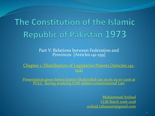 Part V: Relations between Federation and
Provinces [Articles 141-159]
Chapter 1: Distribution of Legislative Powers [Articles 141-
144]
Presentation given before Justice Shakirullah Jan as on 25-07-2016 at
PULC during studying LLM subject constitutional Law
Muhammad Arshad
LLM Batch 2016-2018
arshad.tabassum@gmail.com
1
 