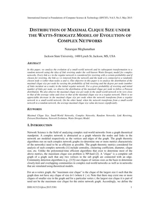 International Journal in Foundations of Computer Science & Technology (IJFCST), Vol.5, No.3, May 2015
DOI:10.5121/ijfcst.2015.5301 1
DISTRIBUTION OF MAXIMAL CLIQUE SIZE UNDER
THE WATTS-STROGATZ MODEL OF EVOLUTION OF
COMPLEX NETWORKS
Natarajan Meghanathan
Jackson State University, 1400 Lynch St, Jackson, MS, USA
ABSTRACT
In this paper, we analyze the evolution of a small-world network and its subsequent transformation to a
random network using the idea of link rewiring under the well-known Watts-Strogatz model for complex
networks. Every link u-v in the regular network is considered for rewiring with a certain probability and if
chosen for rewiring, the link u-v is removed from the network and the node u is connected to a randomly
chosen node w (other than nodes u and v). Our objective in this paper is to analyze the distribution of the
maximal clique size per node by varying the probability of link rewiring and the degree per node (number
of links incident on a node) in the initial regular network. For a given probability of rewiring and initial
number of links per node, we observe the distribution of the maximal clique per node to follow a Poisson
distribution. We also observe the maximal clique size per node in the small-world network to be very close
to that of the average value and close to that of the maximal clique size in a regular network. There is no
appreciable decrease in the maximal clique size per node when the network transforms from a regular
network to a small-world network. On the other hand, when the network transforms from a small-world
network to a random network, the average maximal clique size value decreases significantly.
KEYWORDS
Maximal Clique Size, Small-World Networks, Complex Networks, Random Networks, Link Rewiring,
Poisson Distribution, Network Evolution, Watts-Strogatz Model.
1. INTRODUCTION
Network Science is the field of analyzing complex real-world networks from a graph theoretical
standpoint. A complex network is abstracted as a graph wherein the nodes and links in the
network are modeled respectively as the vertices and edges of the graph. The graph theoretic
algorithms run on such complex network graphs (to determine one or more metrics characteristic
of the networks) need to be as efficient as possible. The graph theoretic metrics considered for
analysis of such complex networks [1] include centrality, clustering coefficient, diameter, clique
size, etc. Unlike the polynomial-time efficient algorithms that exist to determine most of the
above metrics, the maximum clique size problem is NP-hard [2]. A "clique" is a complete sub
graph of a graph such that any two vertices in the sub graph are connected with an edge.
Community detection algorithms (e.g., [3-5]) use cliques of various sizes as the basis to determine
closely-knit and overlapping communities in complex real-world networks as well as in networks
that are simulated using theoretical models.
For an n-vertex graph, the "maximum size clique" is the clique of the largest size k such that the
graph does not have any clique of size k+1 (where k ≤ n). Note that there may exist one or more
cliques of smaller size in the graph and for a particular vertex i, the largest size clique it is part of
need not be the maximum size clique for the entire network graph. Accordingly, we define the
 