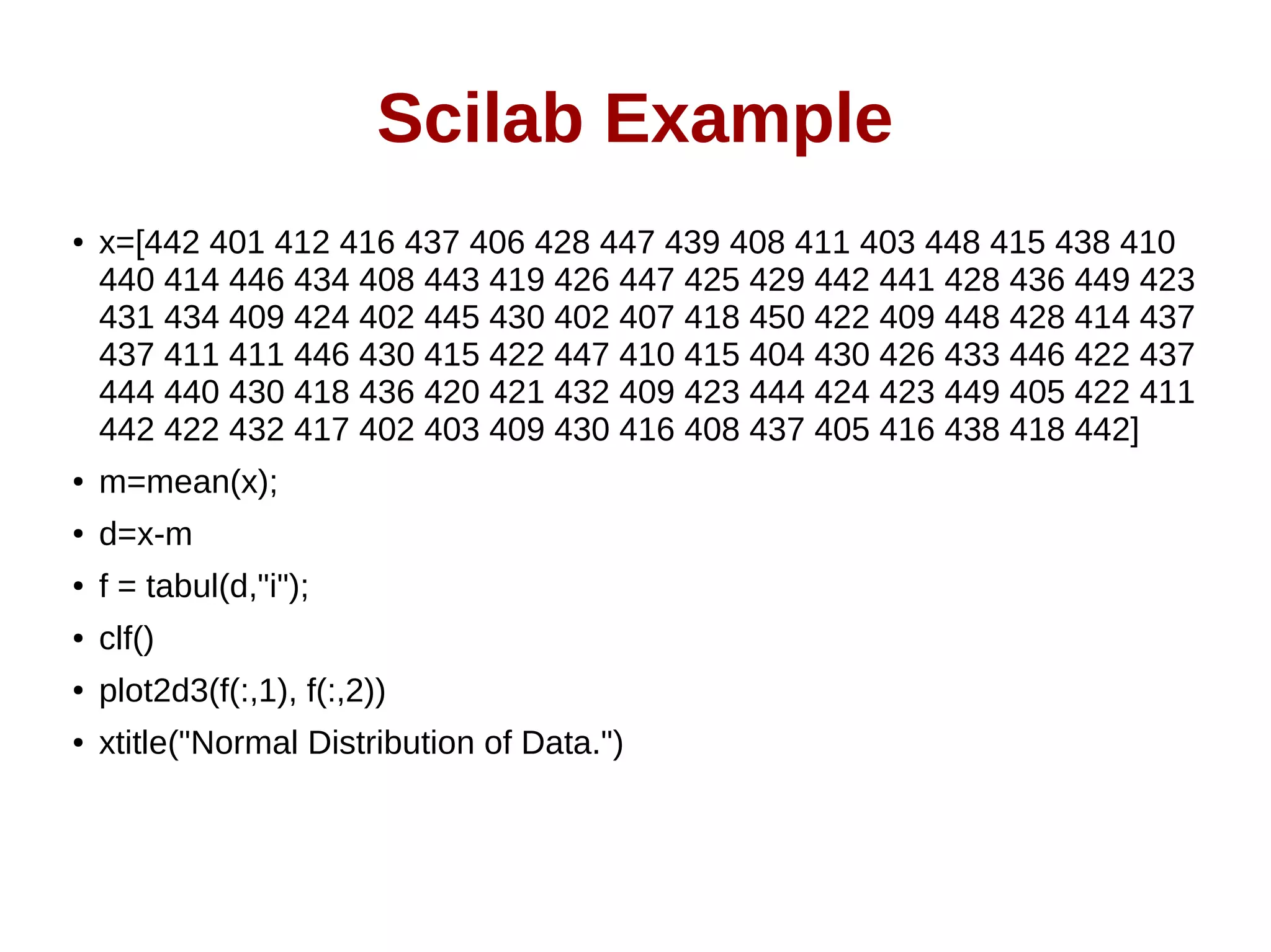 Scilab Example
● x=[442 401 412 416 437 406 428 447 439 408 411 403 448 415 438 410
440 414 446 434 408 443 419 426 447 425 429 442 441 428 436 449 423
431 434 409 424 402 445 430 402 407 418 450 422 409 448 428 414 437
437 411 411 446 430 415 422 447 410 415 404 430 426 433 446 422 437
444 440 430 418 436 420 421 432 409 423 444 424 423 449 405 422 411
442 422 432 417 402 403 409 430 416 408 437 405 416 438 418 442]
● m=mean(x);
● d=x-m
● f = tabul(d,"i");
● clf()
● plot2d3(f(:,1), f(:,2))
● xtitle("Normal Distribution of Data.")
 