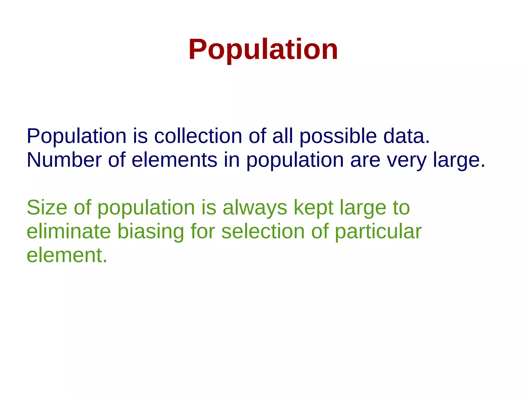 Population
Population is collection of all possible data.
Number of elements in population are very large.
Size of population is always kept large to
eliminate biasing for selection of particular
element.
 