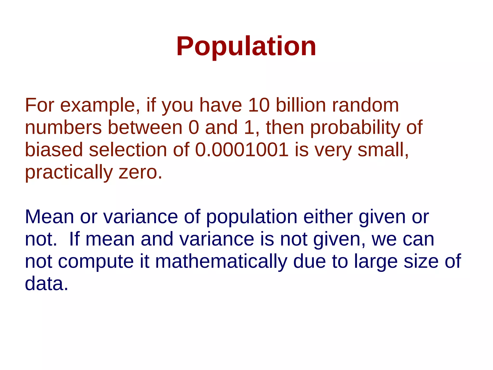 Population
For example, if you have 10 billion random
numbers between 0 and 1, then probability of
biased selection of 0.0001001 is very small,
practically zero.
Mean or variance of population either given or
not. If mean and variance is not given, we can
not compute it mathematically due to large size of
data.
 