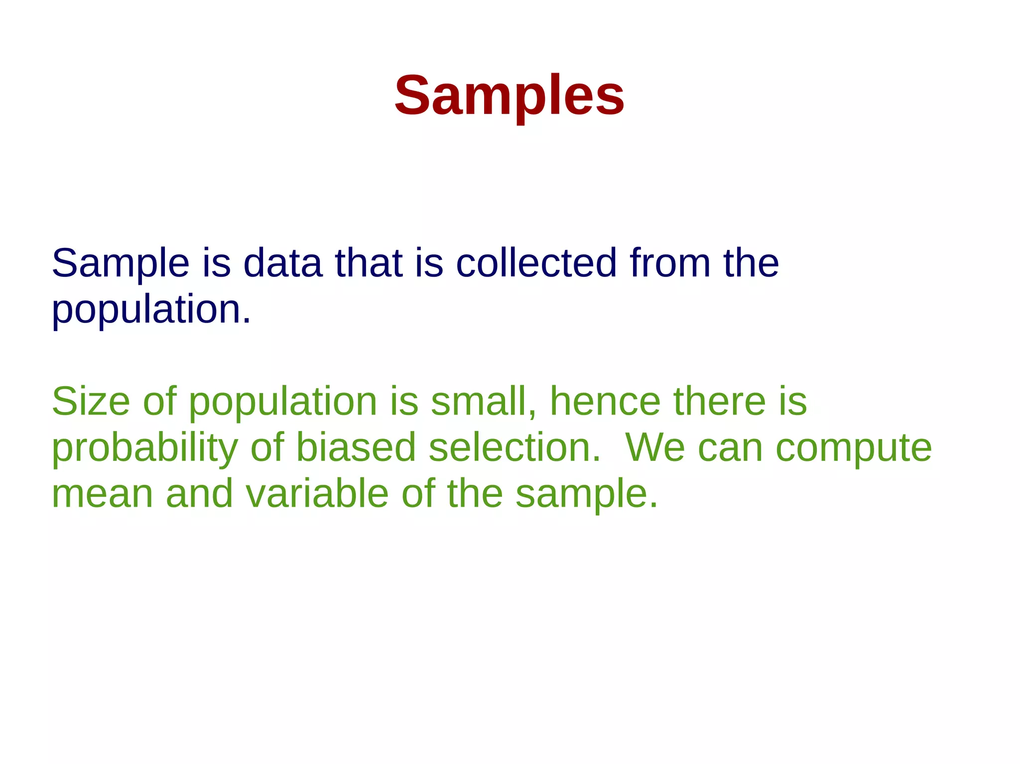 Samples
Sample is data that is collected from the
population.
Size of population is small, hence there is
probability of biased selection. We can compute
mean and variable of the sample.
 