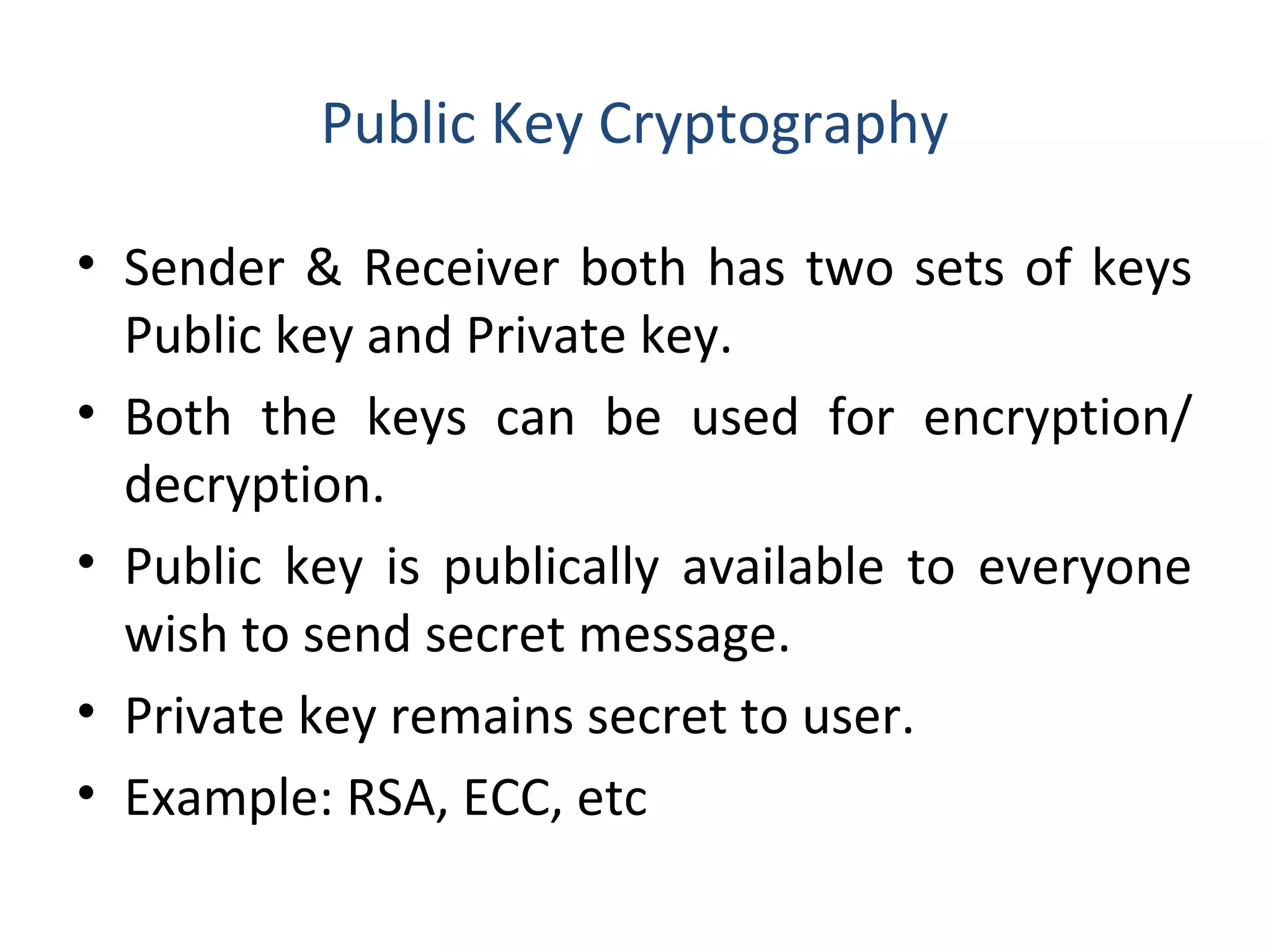Public Key Cryptography
• Sender & Receiver both has two sets of keys
Public key and Private key.
• Both the keys can be used for encryption/
decryption.
• Public key is publically available to everyone
wish to send secret message.
• Private key remains secret to user.
• Example: RSA, ECC, etc
 