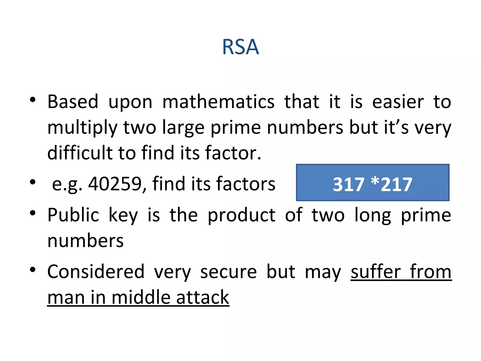 RSA
• Based upon mathematics that it is easier to
multiply two large prime numbers but it’s very
difficult to find its factor.
• e.g. 40259, find its factors
• Public key is the product of two long prime
numbers
• Considered very secure but may suffer from
man in middle attack
317 *217
 