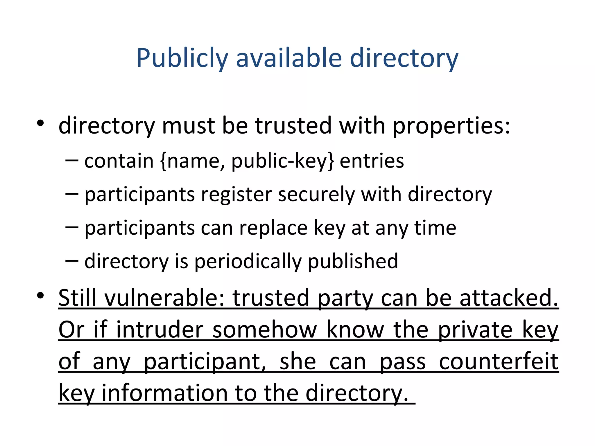 Publicly available directory
• directory must be trusted with properties:
– contain {name, public-key} entries
– participants register securely with directory
– participants can replace key at any time
– directory is periodically published
• Still vulnerable: trusted party can be attacked.
Or if intruder somehow know the private key
of any participant, she can pass counterfeit
key information to the directory.
 