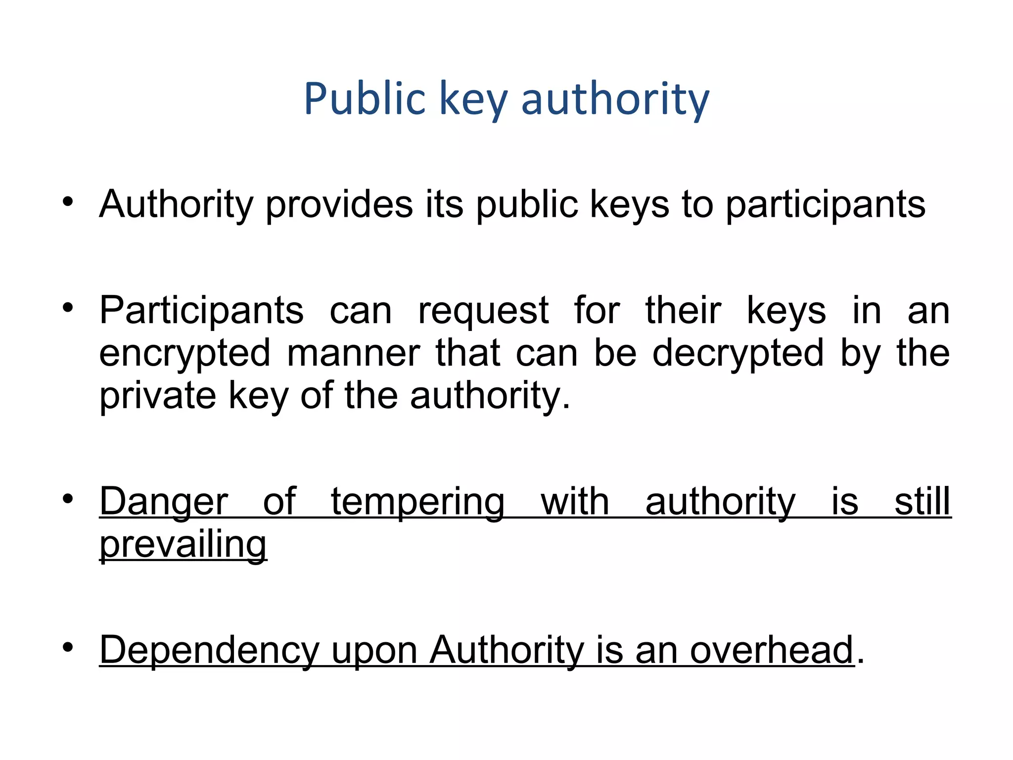 Public key authority
• Authority provides its public keys to participants
• Participants can request for their keys in an
encrypted manner that can be decrypted by the
private key of the authority.
• Danger of tempering with authority is still
prevailing
• Dependency upon Authority is an overhead.
 