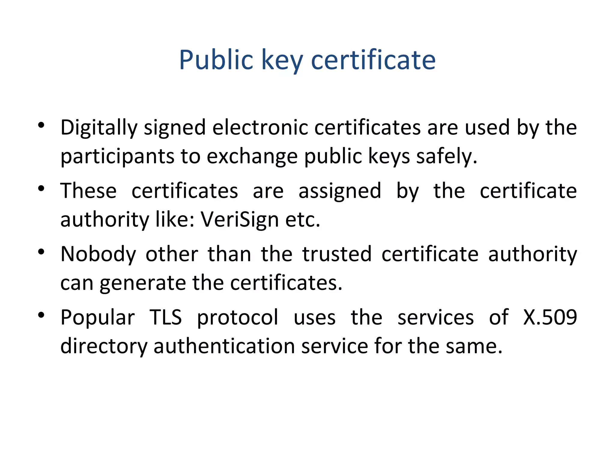 Public key certificate
• Digitally signed electronic certificates are used by the
participants to exchange public keys safely.
• These certificates are assigned by the certificate
authority like: VeriSign etc.
• Nobody other than the trusted certificate authority
can generate the certificates.
• Popular TLS protocol uses the services of X.509
directory authentication service for the same.
 