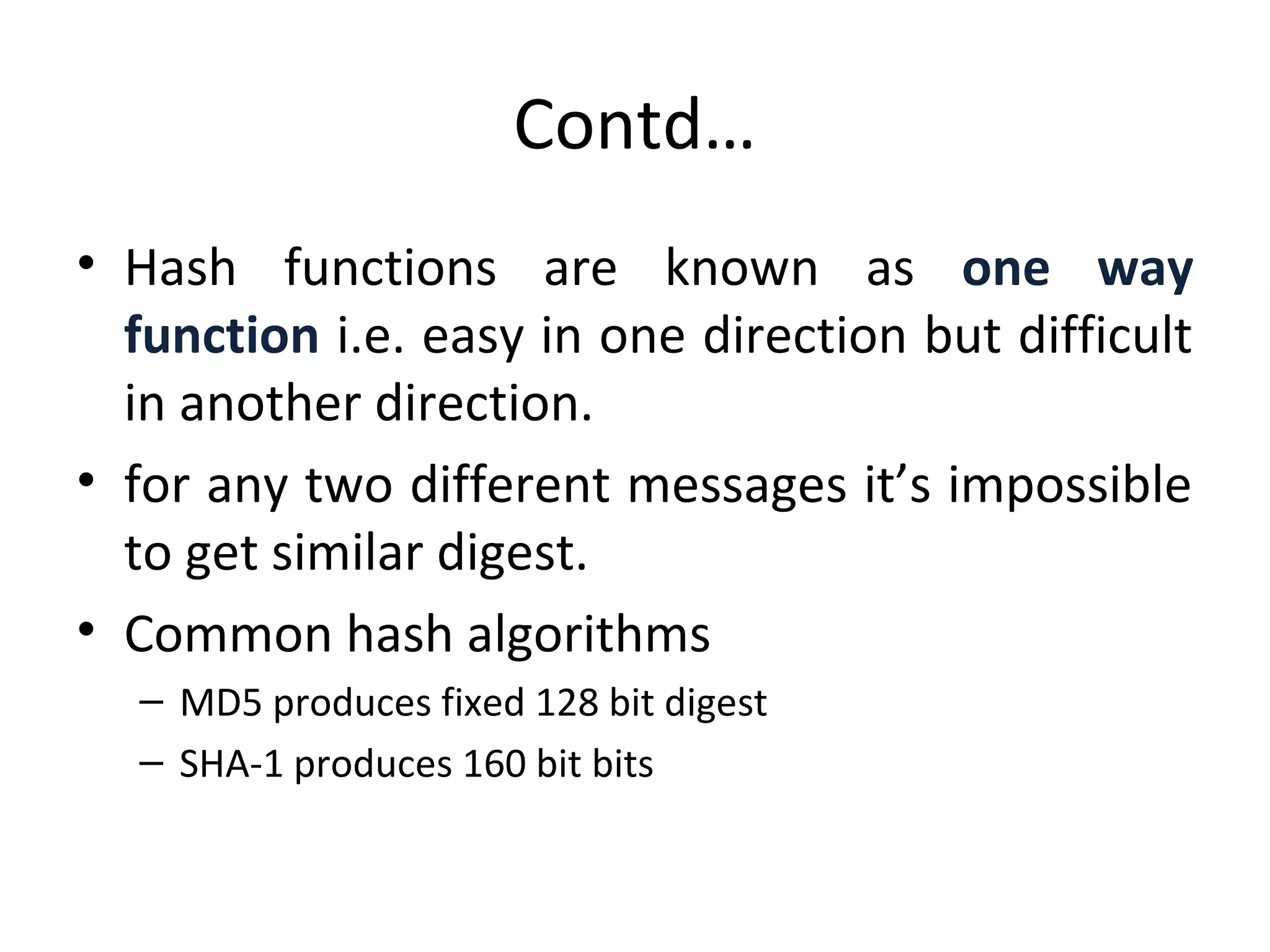 Contd…
• Hash functions are known as one way
function i.e. easy in one direction but difficult
in another direction.
• for any two different messages it’s impossible
to get similar digest.
• Common hash algorithms
– MD5 produces fixed 128 bit digest
– SHA-1 produces 160 bit bits
 