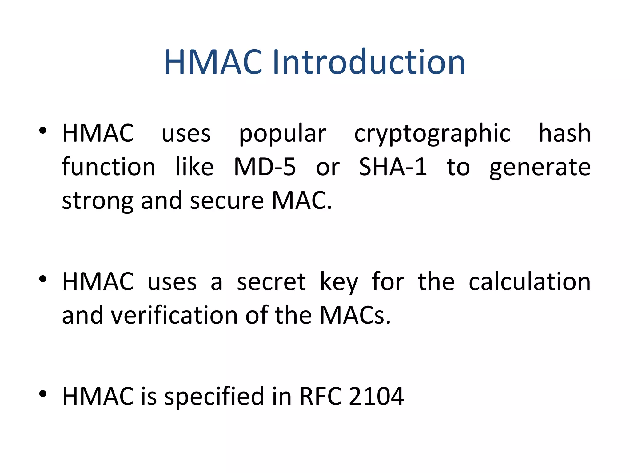 HMAC Introduction
• HMAC uses popular cryptographic hash
function like MD-5 or SHA-1 to generate
strong and secure MAC.
• HMAC uses a secret key for the calculation
and verification of the MACs.
• HMAC is specified in RFC 2104
 