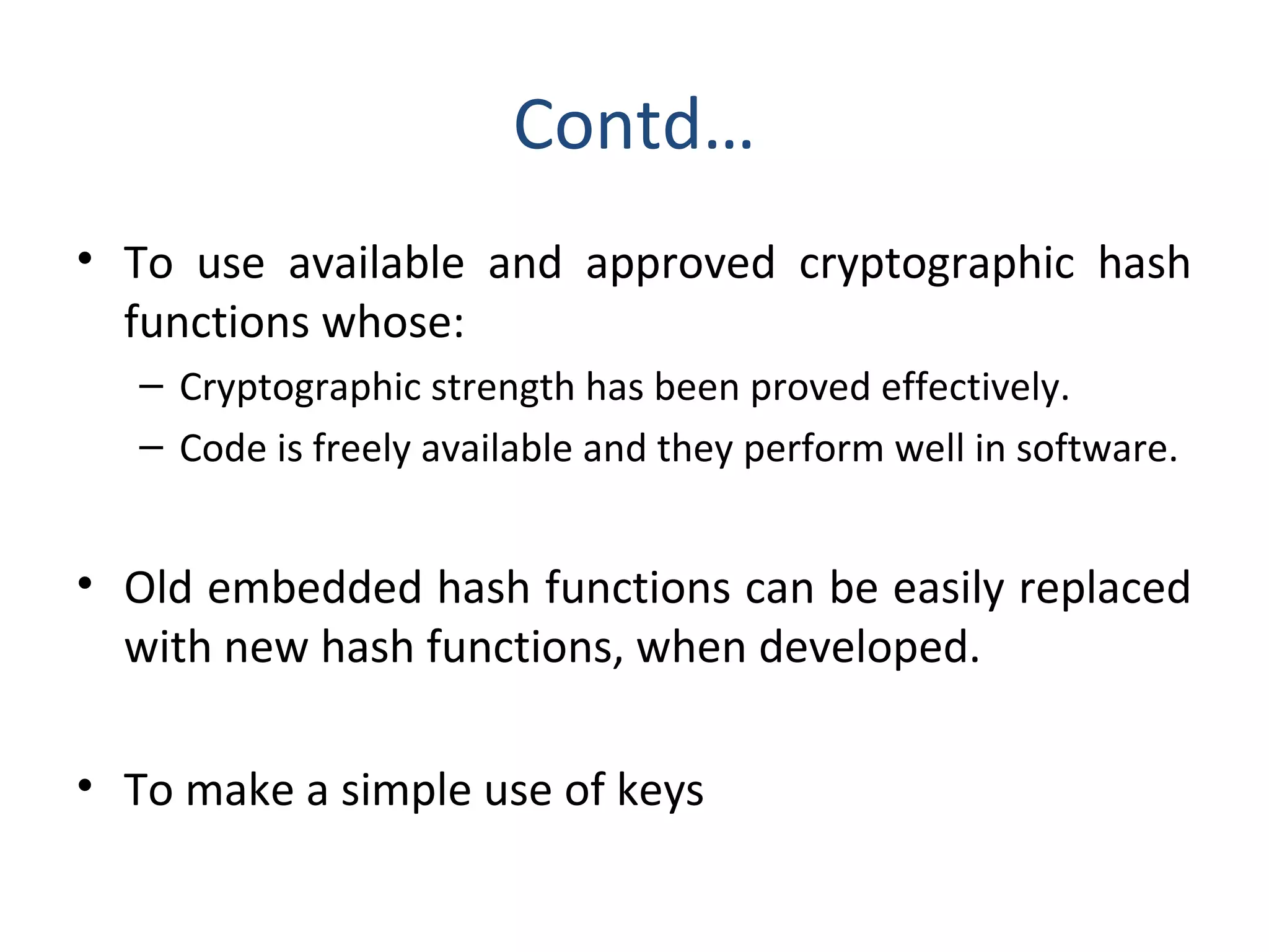 Contd…
• To use available and approved cryptographic hash
functions whose:
– Cryptographic strength has been proved effectively.
– Code is freely available and they perform well in software.
• Old embedded hash functions can be easily replaced
with new hash functions, when developed.
• To make a simple use of keys
 