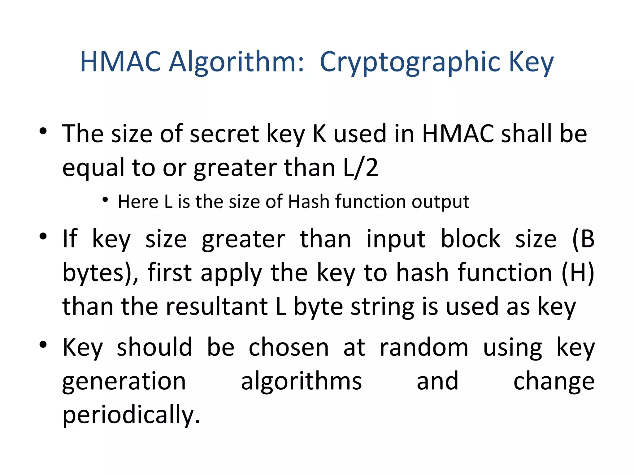 HMAC Algorithm: Cryptographic Key
• The size of secret key K used in HMAC shall be
equal to or greater than L/2
• Here L is the size of Hash function output
• If key size greater than input block size (B
bytes), first apply the key to hash function (H)
than the resultant L byte string is used as key
• Key should be chosen at random using key
generation algorithms and change
periodically.
 