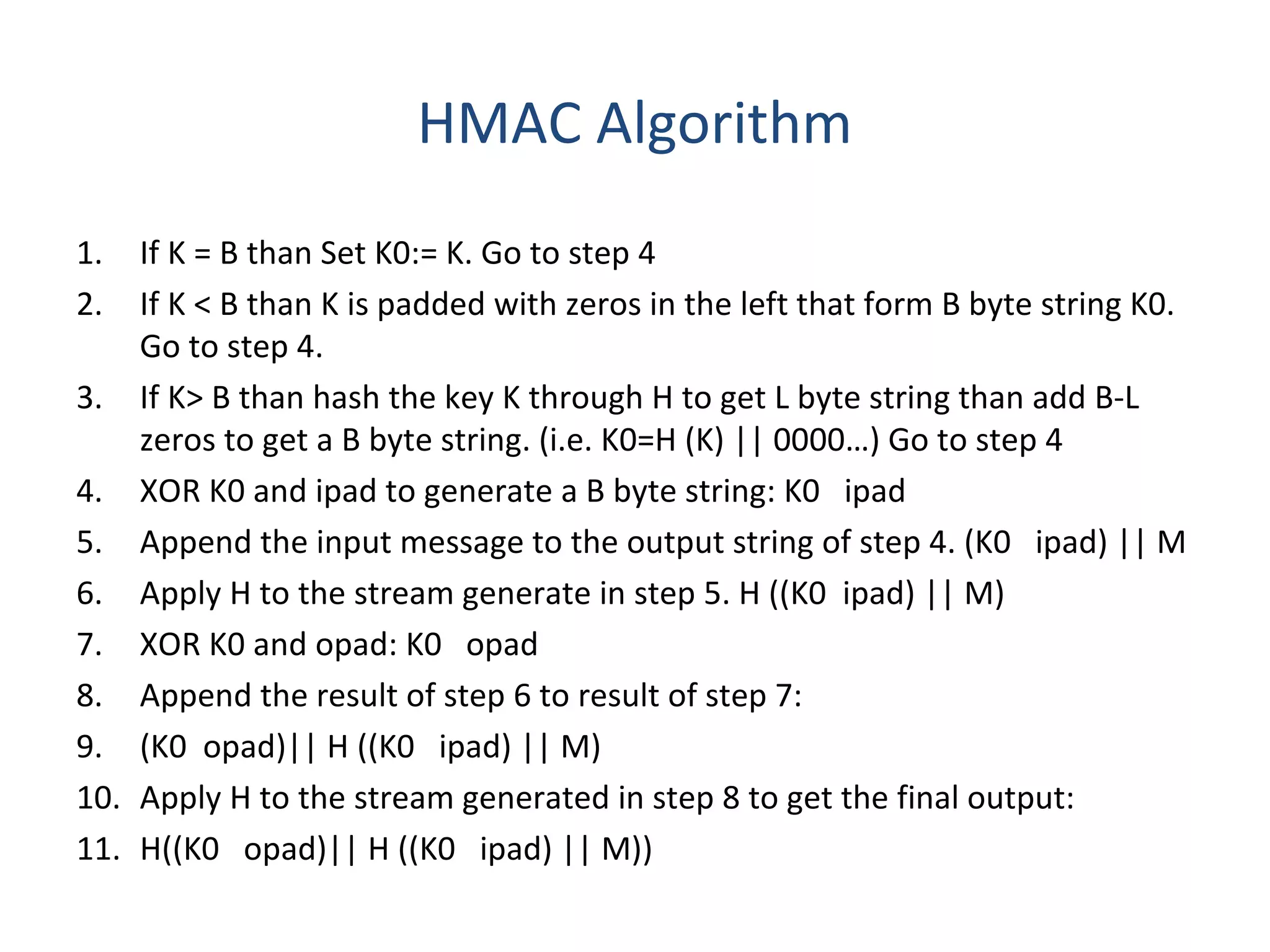 HMAC Algorithm
1. If K = B than Set K0:= K. Go to step 4
2. If K < B than K is padded with zeros in the left that form B byte string K0.
Go to step 4.
3. If K> B than hash the key K through H to get L byte string than add B-L
zeros to get a B byte string. (i.e. K0=H (K) || 0000…) Go to step 4
4. XOR K0 and ipad to generate a B byte string: K0 ipad
5. Append the input message to the output string of step 4. (K0 ipad) || M
6. Apply H to the stream generate in step 5. H ((K0 ipad) || M)
7. XOR K0 and opad: K0 opad
8. Append the result of step 6 to result of step 7:
9. (K0 opad)|| H ((K0 ipad) || M)
10. Apply H to the stream generated in step 8 to get the final output:
11. H((K0 opad)|| H ((K0 ipad) || M))
 