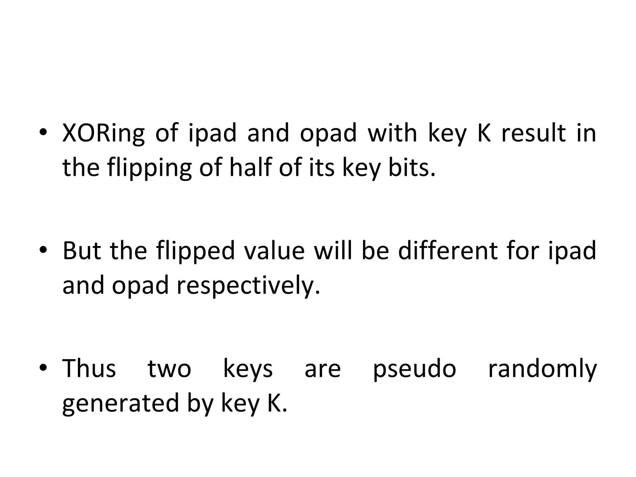 • XORing of ipad and opad with key K result in
the flipping of half of its key bits.
• But the flipped value will be different for ipad
and opad respectively.
• Thus two keys are pseudo randomly
generated by key K.
 
