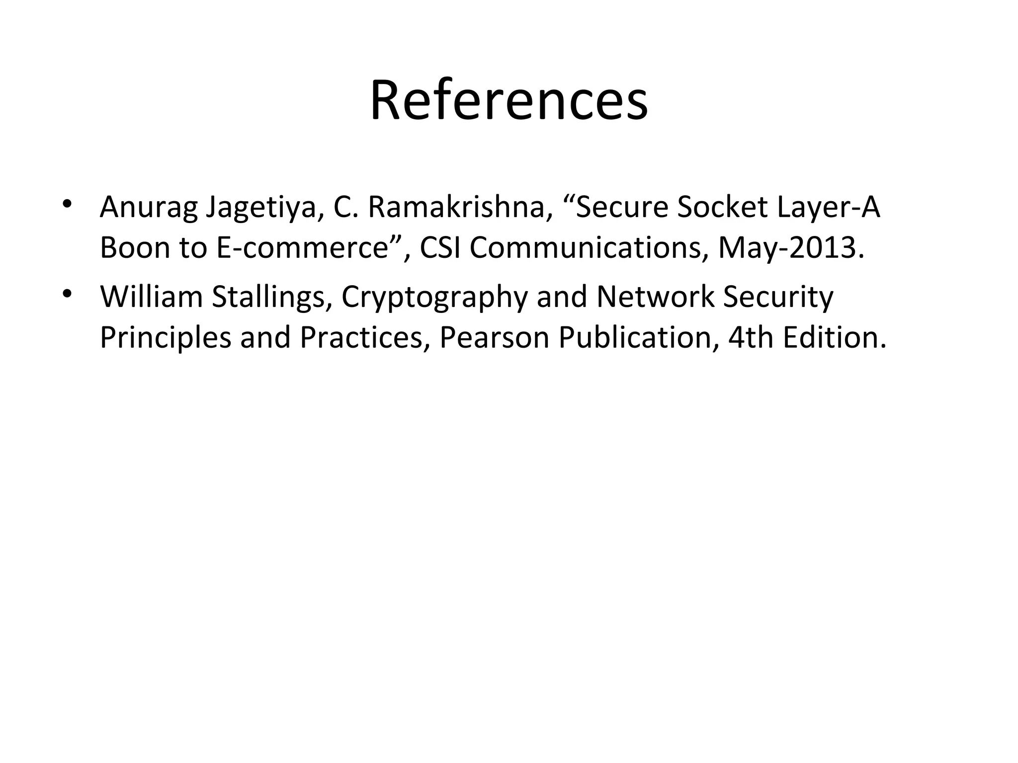References
• Anurag Jagetiya, C. Ramakrishna, “Secure Socket Layer-A
Boon to E-commerce”, CSI Communications, May-2013.
• William Stallings, Cryptography and Network Security
Principles and Practices, Pearson Publication, 4th Edition.
 