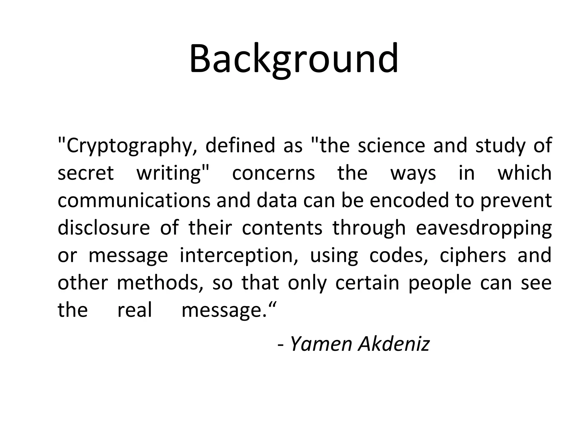 Background
"Cryptography, defined as "the science and study of
secret writing" concerns the ways in which
communications and data can be encoded to prevent
disclosure of their contents through eavesdropping
or message interception, using codes, ciphers and
other methods, so that only certain people can see
the real message.“
- Yamen Akdeniz
 