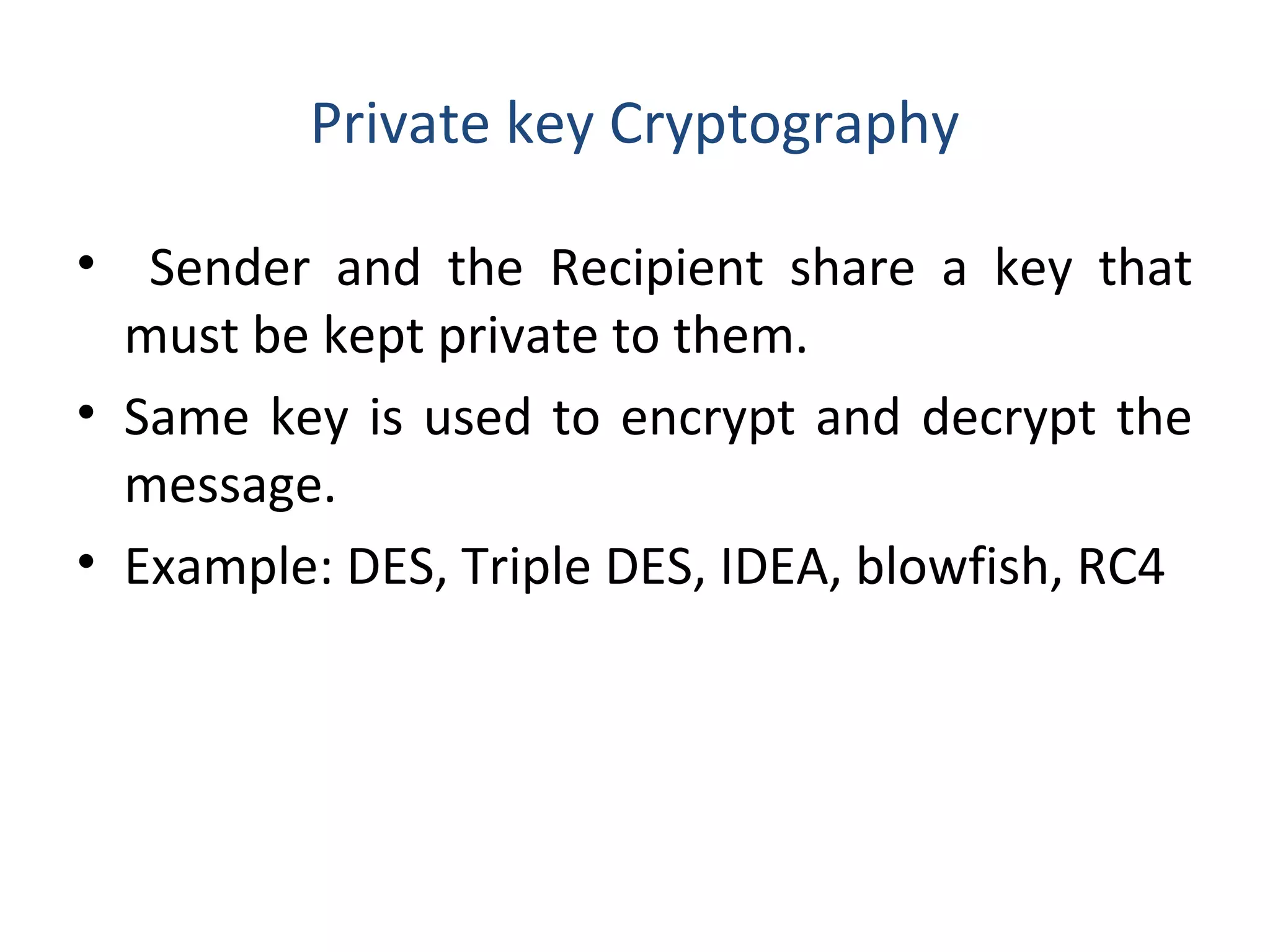 Private key Cryptography
• Sender and the Recipient share a key that
must be kept private to them.
• Same key is used to encrypt and decrypt the
message.
• Example: DES, Triple DES, IDEA, blowfish, RC4
 