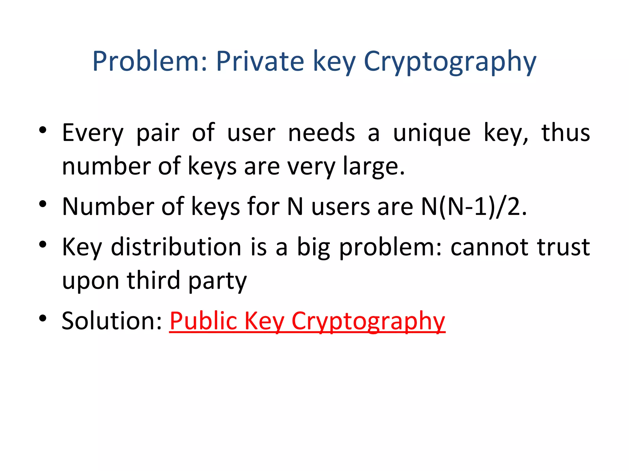 Problem: Private key Cryptography
• Every pair of user needs a unique key, thus
number of keys are very large.
• Number of keys for N users are N(N-1)/2.
• Key distribution is a big problem: cannot trust
upon third party
• Solution: Public Key Cryptography
 