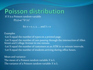 If X is a Poisson random variable
P(x)=e−λλx/x!
for x = 0, 1, 2, ... and λ > 0
Examples
•Let X equal the number of typos on a printed page.
•Let X equal the number of cars passing through the intersection of Allen
Street and College Avenue in one minute.
•Let X equal the number of customers at an ATM in 10-minute intervals.
•Let X equal the number of students arriving during office hours.
Mean and variance:
The mean of a Poisson random variable X is λ.
The variance of a Poisson random variable X is λ.
 