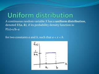 A continuous random variable X has a uniform distribution,
denoted U(a, b), if its probability density function is:
P(x)=1/b−a
for two constants a and b, such that a < x < b.
 