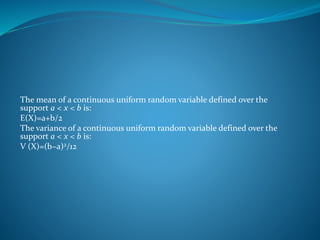The mean of a continuous uniform random variable defined over the
support a < x < b is:
E(X)=a+b/2
The variance of a continuous uniform random variable defined over the
support a < x < b is:
V (X)=(b−a)2/12
 