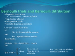 Repeated experiment:
 Two outcomes:
Repetitions allowed
Independent trials
Probability remains constant
Success or failure
Consider an expt. Of n trials
Let
Xj=1 (if jth expt resultedin a success)
And
Xj=0 (ifjthexptresultedin a failure)
thusprobability:
P(X1,X2,X3…….Xn) = P1(X1).P2(X2)………Pn(Xn)
And
Pj(Xj) = P(Xj) = {
P, Xj=1, j=1,2….n
1-P=Q Xj=0, j=1,2….n
0, otherwise
For 1 trial, this is called the
bernoulli distribution
 