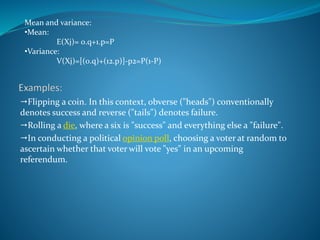 Flipping a coin. In this context, obverse ("heads") conventionally
denotes success and reverse ("tails") denotes failure.
Rolling a die, where a six is "success" and everything else a "failure".
In conducting a political opinion poll, choosing a voter at random to
ascertain whether that voter will vote "yes" in an upcoming
referendum.
Mean and variance:
•Mean:
E(Xj)= 0.q+1.p=P
•Variance:
V(Xj)=[(0.q)+(12.p)]-p2=P(1-P)
 