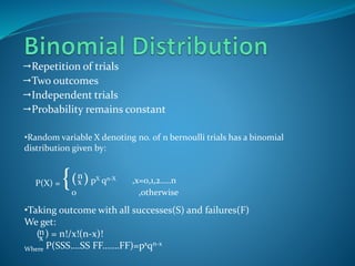 Repetition of trials
Two outcomes
Independent trials
Probability remains constant
•Random variable X denoting no. of n bernoulli trials has a binomial
distribution given by:
P(X) = {
•Taking outcome with all successes(S) and failures(F)
We get:
( ) = n!/x!(n-x)!
Where P(SSS….SS FF…….FF)=pxqn-x
( ) pX qn-X ,x=0,1,2…..n
0 ,otherwise
n
x
n
x
 