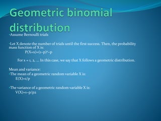 •Assume Bernoulli trials
•Let X denote the number of trials until the first success. Then, the probability
mass function of X is:
P(X=x)=(1−p)x−p
For x = 1, 2, ... In this case, we say that X follows a geometric distribution.
Mean and variance:
•The mean of a geometric random variable X is:
E(X)=1/p
•The variance of a geometric random variable X is:
V(X)=1−p/p2
 