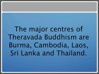 The major centres of
Theravada Buddhism are
Burma, Cambodia, Laos,
 Sri Lanka and Thailand.
 
