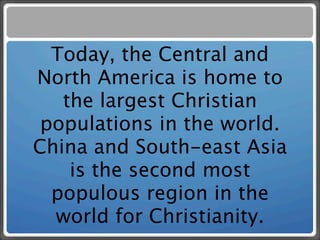 Today, the Central and
North America is home to
   the largest Christian
 populations in the world.
China and South-east Asia
    is the second most
  populous region in the
  world for Christianity.
 