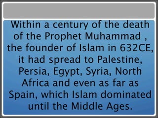 Within a century of the death
  of the Prophet Muhammad ,
the founder of Islam in 632CE,
   it had spread to Palestine,
   Persia, Egypt, Syria, North
    Africa and even as far as
 Spain, which Islam dominated
      until the Middle Ages.
 
