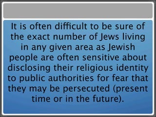 It is often difficult to be sure of
 the exact number of Jews living
    in any given area as Jewish
people are often sensitive about
disclosing their religious identity
to public authorities for fear that
they may be persecuted (present
       time or in the future).
 