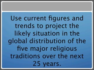 Use current ﬁgures and
   trends to project the
   likely situation in the
global distribution of the
    ﬁve major religious
 traditions over the next
          25 years.
 