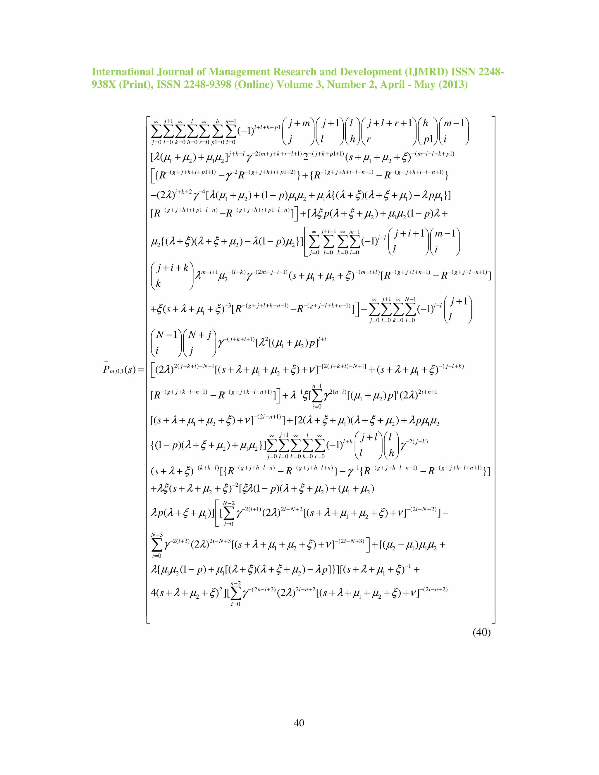 International Journal of Management Research and Development (IJMRD) ISSN 2248-
938X (Print), ISSN 2248-9398 (Online) Volume 3, Number 2, April - May (2013)
40
1 1
1
0 0 0 0 0 1 0 0
2( 1) ( 1 1) ( 1)
1 2 1 2 1 2
(
,0,1
1 1 1
( 1)
1
[ ( ) ] 2 ( )
{
( )
j l h m
i l h p
j l k h r p i
j k l m j k r l j k p m i l k p
m
j m j l j l r h m
j l h r p i
s
R
P s
λ µ µ µ µ γ µ µ ξ
+∞ ∞ ∞ −
+ + +
= = = = = = =
+ + − + + + − + − + + + − − + + +
−
−
+ + + + + −      
−       
      
+ + + + +
=
∑∑∑∑∑∑∑
1 1) 2 ( 1 2) ( 1) ( 1)
2 4
1 2 1 2 1 1 1
( 1 ) ( 1 )
2 1 2
2
} { }
(2 ) [ ( ) (1 ) {( )( ) }]
[ ] [ ( ) (1 )
{
g j h i p g j h i p g j h i l n g j h i l n
i k
g j h i p l n g j h i p l n
R R R
p p
R R p p
γ
λ γ λ µ µ µ µ µ λ λ ξ λ ξ µ λ µ
λξ λ ξ µ µ µ λ
µ
+ + + + + − − + + + + + − + + + − − − − + + + − − +
+ + −
− + + + + − − − + + + + − +
 − + −
− + + − + + + + −
− + + + + − +
1 1
2 2
0 0 0 0
1 ( ) (2 1) ( ) ( 1) ( 1)
2 1 2
3 ( 1)
1
1 1
( )( ) (1 ) }] ( 1)
( ) [ ]
( ) [
j i m
i l
j l k i
m i l k m j i m i l g j l n g j l n
g j l k n
j i m
p
l i
j i k
s R R
k
s R R
λ ξ λ ξ µ λ µ
λ µ γ µ µ ξ
ξ λ µ ξ
+ +∞ ∞ −
+
= = = =
− + − + − + − − − − + − + + + − − + + − +
− − + + + − −
+ + −   
+ + + − − −   
  
+ + 
+ + + − 
 
+ + + + −
∑ ∑ ∑∑
1 1
( 1)
0 0 0 0
( 1) 2
1 2
2( ) 1 [2( ) 1] ( )
1 2 1
( 1) (
1
] ( 1)
1
[ [( ) ]
(2 ) [( ) ] ( )
[
j N
g j l k n i l
j l k i
j k i l i
j k i N j k i N j l k
g j k l n g j k
j
l
N N j
p
i j
s s
R R
γ λ µ µ
λ λ µ µ ξ ν λ µ ξ
+∞ ∞ −
− + + + + − +
= = = =
− + + + +
+ + − + − + + − + − − +
− + + − − − − + +
+ 
 − −  
 
− +  
+  
  
 + + + + + + + + +
−
∑∑∑∑
1
1) 1 2( ) 2 1
1 2
0
(2 1)
1 2 1 2 1 2
1
2( )
2 1 2
0 0 0 0 0
( )
] [ [( ) ] (2 )
[( ) ] ] [2( )( )
{(1 )( ) }] ( 1)
( )
n
l n n i i i n
i
i n
j l
l h j k
j l k h r
k h l
p
s p
j l l
p
l h
s
λ ξ γ µ µ λ
λ µ µ ξ ν λ ξ µ λ ξ µ λ µ µ
λ ξ µ µ µ γ
λ ξ
−
− + + − − + +
=
− + +
+∞ ∞ ∞
+ − +
= = = = =
− + −
 + +
+ + + + + + + + + + +
+  
− + + + −   
  
+ +
∑
∑∑∑∑∑
( ) ( ) 1 ( 1) ( 1)
2
2 2 1 2
2
2( 1) 2 2 (2 2)
1 1 2
0
2( 3) 2 3
[{ } { }]
( ) [ (1 )( ) ( )
( )] [ (2 ) [( ) ] ]
(2 ) [(
g j h l n g j h l n g j h l n g j h l n
N
i i N i N
i
i i N
R R R R
s p
p s
s
γ
λξ λ µ ξ ξλ λ ξ µ µ µ
λ λ ξ µ γ λ λ µ µ ξ ν
γ λ λ µ
− + + − − − + + − + − − + + − − + − + + − + +
−
−
− + − + − − +
=
− + − +
− − −
+ + + + − + + + +

+ + + + + + + −

+ +
∑
3
(2 3)
1 2 2 1 1 2
0
1
1 2 1 2 1
2
2 (2 3) 2 2 (2 2)
2 1 2
0
) ] [( )
{ (1 ) [( )( ) ]}][( )
4( ) ][ (2 ) [( ) ]
N
i N
i
n
n i i n i n
i
p p s
s s
µ ξ ν µ µ µ µ
λ µ µ µ λ ξ λ ξ µ λ λ µ ξ
λ µ ξ γ λ λ µ µ ξ ν
−
− − +
=
−
−
− − + − + − − +
=









































 + + + + − +
− + + + + − + + + +
+ + + + + + + +

∑
∑










































 
 
 
 
 
 
 

(40)
 