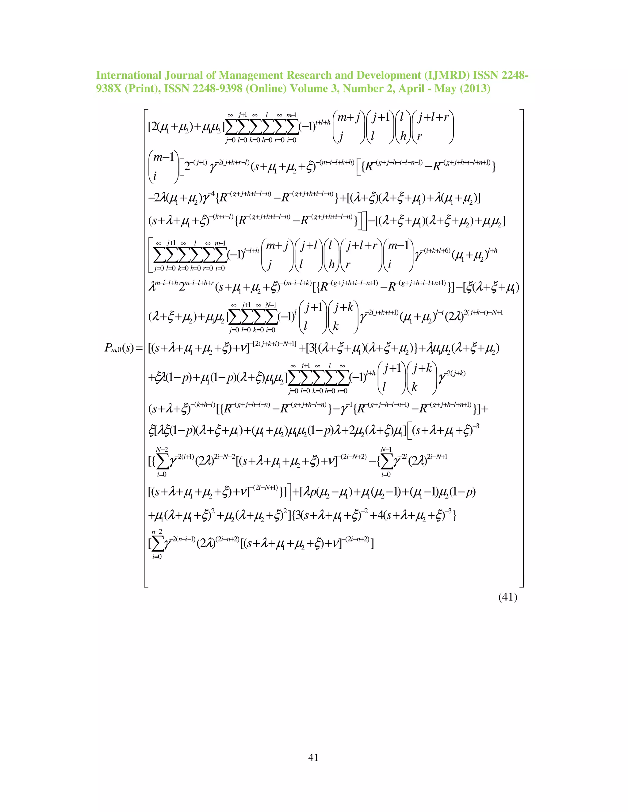 International Journal of Management Research and Development (IJMRD) ISSN 2248-
938X (Print), ISSN 2248-9398 (Online) Volume 3, Number 2, April - May (2013)
41
1 1
1 2 1 2
0 0 0 0 0 0
( 1) 2( ) ( ) ( 1) ( 1)
1 2
,0
1
[2( ) ] ( 1)
1
2 ( ) { }
( )
j l m
i l h
j l k h r i
j j k r l m i l k h g j h i l n g j h i l n
m
m j j l j l r
j l h r
m
s R R
i
P s
µ µ µµ
γ µ µ ξ
+∞ ∞ ∞ −
+ +
= = = = = =
− + − + + − − − − + + − + + + − − − − + + + − + +
−
+ + + +    
+ + −     
    
− 
 + + + −  
 
=
∑∑∑∑∑∑
4 ( ) ( )
1 2 1 1 2
( ) ( ) ( )
1 1 2 1 2
1 1
0 0 0 0 0 0
2 ( ) { } [( )( ) ( )]
( ) { } [( )( ) ]
( 1)
g j h i l n g j h i l n
k r l g j h i l n g j h i l n
j l m
i l h
j l k h r i
R R
s R R
m j
j
λ µ µ γ λ ξ λ ξ µ λ µ µ
λ µ ξ λ ξ µ λ ξ µ µµ
− − + + + − − − + + + − +
− + − − + + + − − − + + + − +
+∞ ∞ ∞ −
+ +
= = = = = =
− + − + + + + + +
+ + + − − + + + + +
+
−

∑∑∑∑∑∑ ( 6)
1 2
( ) ( 1) ( 1)
1 2 1
1 1
2 1 2
0 0 0 0
1
( )
2 ( ) [{ }] [ ( )
( ) ] ( 1)
i k l l h
m i l h m i l h r m i l k g j h i l n g j h i l n
j N
l
j l k i
j l l j l r m
l h r i
s R R
j
γ µ µ
λ µ µ ξ ξ λ ξ µ
λ ξ µ µµ
− + + + +
− − + − − + + − − − + − + + + − − + − + + + − + +
+∞ ∞ −
= = = =
+ + + −     
+     
     
+ + + − − + +
+ + + −∑∑∑∑ 2( 1) 2( ) 1
1 2
[2( ) 1]
1 2 1 2 1 2 2
2( )
1 1 2
0 0 0
1
( ) (2 )
[( ) ] [3{( )( )} ( )
1
(1 ) (1 )( ) ] ( 1)
j k i l i j k i N
j k i N
l
l h j k
k h r
j k
l k
s
j j k
p p
l k
γ µ µ λ
λ µ µ ξ ν λ ξ µ λ ξ µ λµµ λ ξ µ
ξλ µ λ ξ µµ γ
− + + + + + + − +
− + + − +
∞ ∞
+ − +
= = =
+ +  
+  
  
+ + + + + + + + + + + + +
+ +  
+ − + − + −   
  
∑∑∑
1
0 0
( ) ( ) ( ) 1 ( 1) ( 1)
3
1 1 2 1 2 2 1 1
2( 1) 2 2 (2
1 2
( ) [{ } { }]
[ (1 )( ) ( ) (1 ) 2 ( ) ] ( )
[{ (2 ) [( ) ]
j
j l
k h l g j h l n g j h l n g j h l n g j h l n
i i N i N
s R R R R
p p s
s
λ ξ γ
ξ λξ λ ξ µ µ µ µµ λ µ λ ξ µ λ µ ξ
γ λ λ µ µ ξ ν
+∞
= =
− + − − + + − − − + + − + − − + + − − + − + + − + +
−
− + − + − −
+ + − − − +
− + + + + − + + + + +
+ + + + +
∑∑
2 1
2) 2 2 1
0 0
(2 1)
1 2 2 1 1 2 1 2
2 2 2 3
1 1 2 2 1 2
2
2( 1) (2 2) (
1 2
0
{ (2 )
[( ) ] }] [ ( ) ( 1) ( 1) (1 )
( ) ( ) ]{3( ) 4( ) }
[ (2 ) [( ) ]
N N
i i N
i i
i N
n
n i i n
i
s p p
s s
s
γ λ
λ µ µ ξ ν λ µ µ µ µ µ µ
µ λ µ ξ µ λ µ ξ λ µ ξ λ µ ξ
γ λ λ µ µ ξ ν
− −
+ − − +
= =
− − +
− −
−
− − − − + −
=
−
+ + + + + + − + − + − −
+ + + + + + + + + + + + +
+ + + + +
∑ ∑
∑ 2 2)
]i n− +
 
 
 
 
 
 
 
 
 
 
 
 
 
 
 
 
 
 
 
 
 
 
 
 
 
 
 
 
 
 
 
 
 
 
 
 
 
 
  
(41)
 