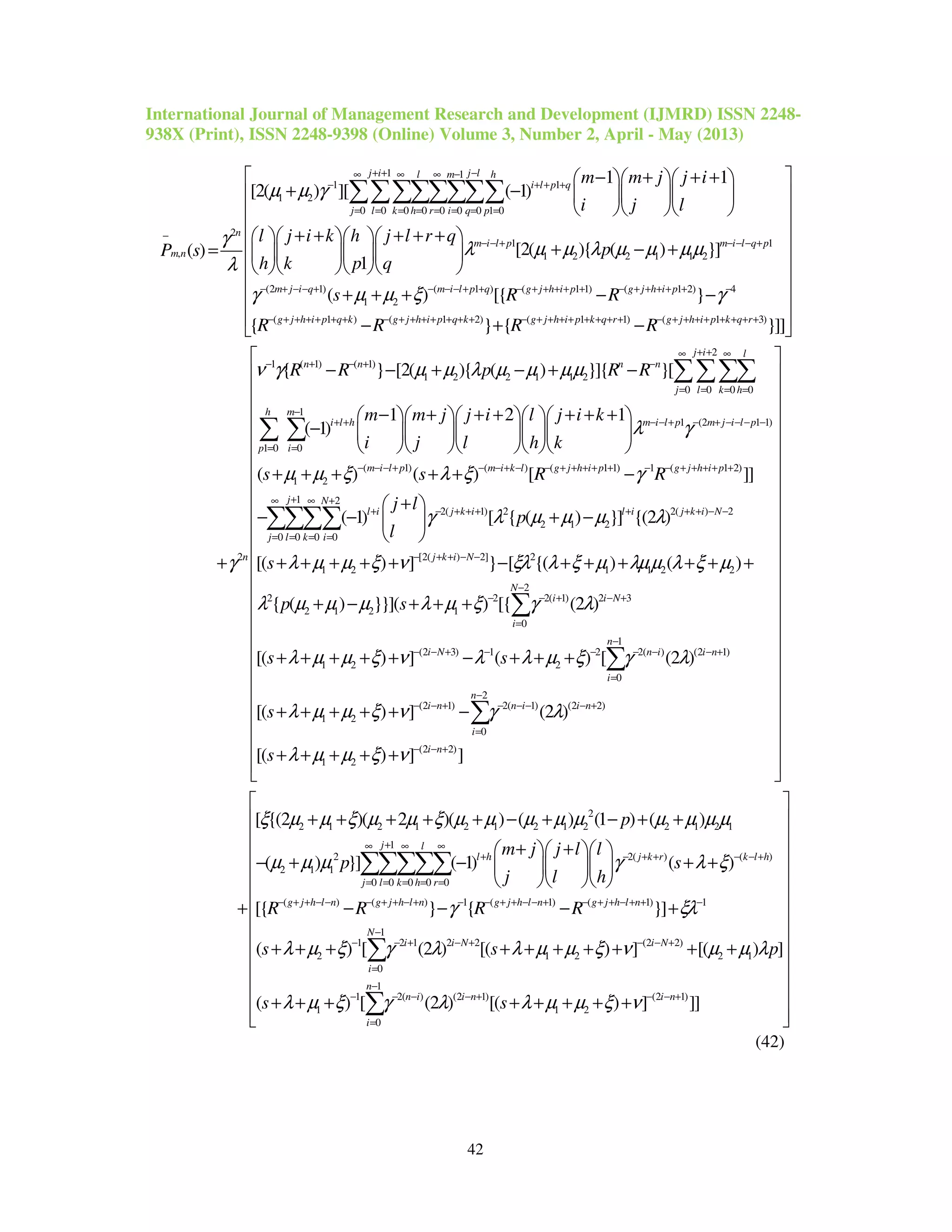 International Journal of Management Research and Development (IJMRD) ISSN 2248-
938X (Print), ISSN 2248-9398 (Online) Volume 3, Number 2, April - May (2013)
42
1 1
1 1
1 2
0 0 0 0 0 0 0 1 0
2
1
, 1 2 2 1 1 2
1 1
[2( ) ][ ( 1)
[2( ){ ( ) }]( )
1
j i j ll m h
i l p q
j l k h r i q p
n
m i l p m
m n
m m j j i
i j l
l j i k h j l r q
pP s
h k p q
µ µ γ
γ
λ µ µ λ µ µ µµ
λ
+ + −∞ ∞ ∞ −
− + + +
= = = = = = = =
−
− − + −
− + + +   
+ −    
   
+ + + + +    
+ − +=     
    
∑∑∑∑∑∑∑∑
1
(2 1) ( 1 ) ( 1 1) ( 1 2) 4
1 2
( 1 ) ( 1 2) ( 1 1) ( 1 3)
2
( ) [{ }
{ } { }]]
i l q p
m j i q m i l p q g j h i p g j h i p
g j h i p q k g j h i p q k g j h i p k q r g j h i p k q r
s R R
R R R R
γ µ µ ξ γ
γ
− − +
− + − − + − − − + + − + + + + + − + + + + + −
− + + + + + + − + + + + + + + − + + + + + + + + − + + + + + + + +
 
 
 
 
 
 
 
+ + + − − 
 − + − 
+
2
1 ( 1) ( 1)
1 2 2 1 1 2
0 0 0 0
1
1 (2 1 1)
1 0 0
(
1 2
{ } [2( ){ ( ) }]{ }[
1 2 1
( 1)
( )
j i l
n n n n
j l k h
h m
i l h m i l p m j i l p
p i
m i
n
R R p R R
m m j j i l j i k
i j l h k
s
ν γ µ µ λ µ µ µµ
λ γ
µ µ ξ
+ +∞ ∞
− + − + −
= = = =
−
+ + − − + − + − − − −
= =
− − −
− − + − + −
− + + + + + +     
−      
     
+ + +
∑∑∑∑
∑ ∑
1) ( ) ( 1 1) 1 ( 1 2)
1 2
2( 1) 2 2( ) 2
2 1 2
0 0 0 0
[2( ) 2] 2
1 2 1
( ) [ ]]
( 1) [ { ( ) }] {(2 )
[( ) ] } [ {( )
l p m i k l g j h i p g j h i p
j N
l i j k i l i j k i N
j l k i
j k i N
s R R
j l
p
l
s
λ ξ γ
γ λ µ µ µ λ
λ µ µ ξ ν ξλ λ ξ µ
+ − − + − − + + + + + − − + + + + +
+∞ ∞ +
+ − + + + + + + − −
= = = =
− + + − −
+ + −
+ 
− − + − 
 
+ + + + + − + + +
∑∑∑∑
1 2 2
2
2 2 2( 1) 2 3
2 1 2 1
0
1
(2 3) 1 2 2( ) (2 1)
1 2 2
0
2
(2 1) 2( 1) (2 2)
1 2
0
( )
{ ( ) }}]( ) [{ (2 )
[( ) ] ( ) [ (2 )
[( ) ] (2 )
[(
N
i i N
i
n
i N n i i n
i
n
i n n i i n
i
p s
s s
s
s
λµµ λ ξ µ
λ µ µ µ λ µ ξ γ λ
λ µ µ ξ ν λ λ µ ξ γ λ
λ µ µ ξ ν γ λ
−
− − + − +
=
−
− − + − − − − − +
=
−
− − + − − − − +
=
+ + +
+ − + + +
+ + + + + − + + +
+ + + + + −
+
∑
∑
∑
(2 2)
1 2
2
2 1 2 1 2 1 2 1 2 2 1 2 1
2 2( ) (
2 1 1
) ] ]
[ {(2 )( 2 )( ) ( ) (1 ) ( )
( ) }] ( 1) ( )
i n
l h j k r
p
m j j l l
p s
j l h
λ µ µ ξ ν
ξ µ µ ξ µ µ ξ µ µ µ µ µ µ µ µ µ
µ µ µ γ λ ξ
− − +
+ − + + −
 
 
 
 
 
 
 
 
 
 
 
 
 
 
 
 
 
 
 
 
 
 
 + + + +
  
+ + + + + − + − + +
+ +   
− + − + +   
   
+
1
)
0 0 0 0 0
( ) ( ) 1 ( 1) ( 1) 1
1
1 2 1 2 2 (2 2)
2 1 2 2 1
0
1 2(
1
[{ } { }]
( ) [ (2 ) [( ) ] [( ) ]
( ) [
j l
k l h
j l k h r
g j h l n g j h l n g j h l n g j h l n
N
i i N i N
i
n i
R R R R
s s p
s
γ ξλ
λ µ ξ γ λ λ µ µ ξ ν µ µ λ
λ µ ξ γ
+∞ ∞ ∞
− +
= = = = =
− + + − − − + + − + − − + + − − + − + + − + + −
−
− − + − + − − +
=
− − −
− − − +
+ + + + + + + + + +
+ + +
∑∑∑∑∑
∑
1
) (2 1) (2 1)
1 2
0
(2 ) [( ) ] ]]
n
i n i n
i
sλ λ µ µ ξ ν
−
− + − − +
=
 
 
 
 
 
 
 
 
 
 
 
 + + + + +
  
∑
(42)
 