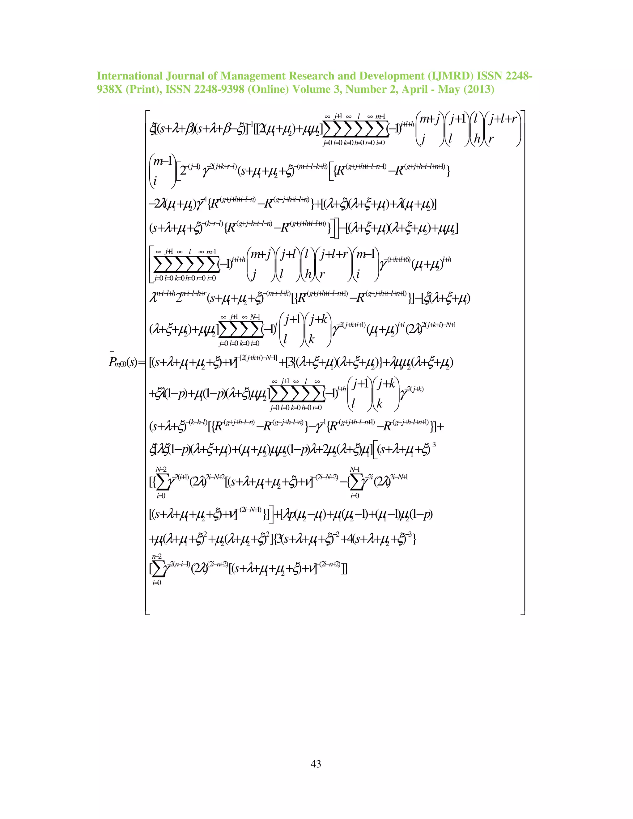 International Journal of Management Research and Development (IJMRD) ISSN 2248-
938X (Print), ISSN 2248-9398 (Online) Volume 3, Number 2, April - May (2013)
43
1 1
1
1 2 1 2
0 0 0 0 0 0
( 1) 2( ) ( ) (
1 2
,00
1
[( )( )] [[2( ) ] ( 1)
1
2 ( ) {
( )
j l m
i l h
j l k h r i
j j k r l m i l k h g j h i l n
m
m j j l j l r
s s
j l h r
m
s R
i
P s
ξ λ β λ β ξ µ µ µµ
γ µ µ ξ
+∞ ∞ ∞ −
− ++
= = = = = =
− + − + + − − −−+ + − + + +−− −
−
+ + + +    
+ + + + − + + −     
    
− 
 + + + 
 
=
∑∑∑∑∑∑
1) ( 1)
4 ( ) ( )
1 2 1 1 2
( ) ( ) ( )
1 1 2 1 2
1
0 0 0
}
2 ( ) { } [( )( ) ( )]
( ) { } [( )( ) ]
( 1)
g j h i l n
g j h i l n g j h i l n
k r l g j h i l n g j h i l n
l m
i l h
k h r i
R
R R
s R R
λµ µ γ λ ξ λ ξ µ λµ µ
λ µ ξ λ ξ µ λ ξ µ µµ
− + + +−+ +
− − + + +−− − + + +−+
− + − − + + +−− − + + +−+
∞ −
++
= = =
 −
− + − + + + + + +
+ + + − − + + + + +
−∑∑∑
1
( 6)
1 2
0 0 0
( ) ( 1) ( 1)
1 2 1
2 1 2
1
( )
2 ( ) [{ }] [ ( )
( ) ] ( 1)
j
i k l l h
j l
m i l h m i l h r m i l k g j h i l n g j h i l n
l
i
m j j l l j l r m
j l h r i
s R R
γ µ µ
λ µ µ ξ ξλ ξ µ
λ ξ µ µµ
+∞ ∞
− + ++ +
= = =
−−+ −−+ + − −−+ − + + +−− + − + + +−+ +
=
+ + + + −      
+      
     
+ + + − − + +
+ + + −
∑∑∑
1 1
2( 1) 2( ) 1
1 2
0 0 0 0
[2( ) 1]
1 2 1 2 1 2 2
1 1 2
1
( ) (2 )
[( ) ] [3{( )( )} ( )
1
(1 ) (1 )( ) ] ( 1)
j N
j k i l i j k i N
j l k
j k i N
l h
j j k
l k
s
j j k
p p
l k
γ µ µ λ
λ µ µ ξ ν λ ξ µ λ ξ µ λµµ λ ξ µ
ξλ µ λ ξ µµ
+∞ ∞ −
− + ++ + + + − +
= = =
− + + − +
+
+ +  
+  
  
+ + + + + + + + + + + + +
+ +  
+ − + − + −   
  
∑∑∑∑
1
2( )
0 0 0 0 0
( ) ( ) ( ) 1 ( 1) ( 1)
3
1 1 2 1 2 2 1 1
2( 1) 2 2
( ) [{ } { }]
[ (1 )( ) ( ) (1 ) 2 ( ) ] ( )
[{ (2 )
j l
j k
j l k h r
k h l g j h l n g j h l n g j h l n g j h l n
i i N
s R R R R
p p s
γ
λ ξ γ
ξλξ λ ξ µ µ µ µµ λ µ λ ξ µ λ µ ξ
γ λ
+∞ ∞ ∞
− +
= = = = =
− + − − + + −− − + + −+ − − + + −− + − + + −+ +
−
− + − +
+ + − − − +
− + + + + − + + + + +
∑∑∑∑∑
2 1
(2 2) 2 2 1
1 2
0 0
(2 1)
1 2 2 1 1 2 1 2
2 2 2 3
1 1 2 2 1 2
2( 1) (2 2)
0
[( ) ] { (2 )
[( ) ] }] [ ( ) ( 1) ( 1) (1 )
( ) ( ) ]{3( ) 4( ) }
[ (2 )
N N
i N i i N
i i
i N
n i i n
i
s
s p p
s s
λ µ µ ξ ν γ λ
λ µ µ ξ ν λ µ µ µ µ µ µ
µ λ µ ξ µ λ µ ξ λ µ ξ λ µ ξ
γ λ
− −
− − + − − +
= =
− − +
− −
− −− − +
=
+ + + + + −
+ + + + + + − + − + − −
+ + + + + + + + + + + + +
∑ ∑
2
(2 2)
1 2[( ) ] ]]
n
i n
s λ µ µ ξ ν
−
− − +
 
 
 
 
 
 
 
 
 
 
 
 
 
 
 
 
 
 
 
 
 
 
 
 
 
 
 
 
 
 
 
 
 
 
 
 + + + + +
 
 
  
∑
 