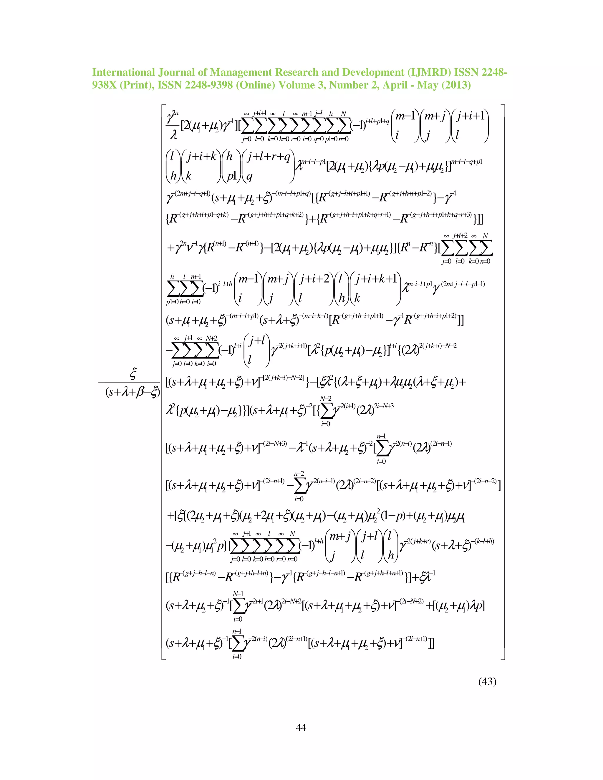 International Journal of Management Research and Development (IJMRD) ISSN 2248-
938X (Print), ISSN 2248-9398 (Online) Volume 3, Number 2, April - May (2013)
44
2 1 1
1 1
1 2
0 0 0 0 0 0 0 1 0 0
1
1 2 2 1
1 1
[2( ) ][ ( 1)
[2( ){ ( )
1
( )
n j i j ll m h N
i l p q
j l k h r i q p n
m i l p
m m j j i
i j l
l j i k h j l r q
p
h k p q
s
γ
µ µ γ
λ
λ µ µ λ µ µ µ
ξ
λ β ξ
+ + −∞ ∞ ∞ −
− + + +
= = = = = = = = =
− − +
− + + +   
+ −    
   
+ + + + +    
+ − +    
    
−
+ + −
∑∑∑∑∑∑∑∑∑
1
1 2
(2 1) ( 1 ) ( 1 1) ( 1 2) 4
1 2
( 1 ) ( 1 2) ( 1 1) ( 1 3)
2 1 ( 1)
}]
( ) [{ }
{ } { }]]
{
m i l q p
m j i q m i l p q g j h i p g j h i p
g j h i p q k g j h i p q k g j h i p k q r g j h i p k q r
n n
s R R
R R R R
R
µ
γ µ µ ξ γ
γ ν γ
−− − +
− + − − + − − − + + − + + + + + − + + + + + −
− + + + + + + − + + + + + + + − + + + + + + + + − + + + + + + + +
− +
+ + + − −
− + −
+ −
2
( 1)
1 2 2 1 1 2
0 0 0 0
1
1 (2 1 1)
1 0 0 0
( 1)
1 2
} [2( ){ ( ) }]{ }[
1 2 1
( 1)
( ) (
j i N
n n n
j l k n
h l m
i l h m i l p m j i l p
p h i
m i l p
R p R R
m m j j i l j i k
i j l h k
s s
µ µ λ µ µ µµ
λ γ
µ µ ξ
+ +∞ ∞
− + −
= = = =
−
+ + −− + − + −− − −
= = =
− − − +
− + − + −
− + + + + + +     
−      
     
+ + + +
∑∑∑∑
∑∑∑
( ) ( 1 1) 1 ( 1 2)
1 2
2( 1) 2 2( ) 2
2 1 2
0 0 0 0
[2( ) 2] 2
1 2 1 1 2
) [ ]]
( 1) [ { ( ) }] {(2 )
[( ) ] } [ {( ) (
m i k l g j h i p g j h i p
j N
l i j k i l i j k i N
j l k i
j k i N
R R
j l
p
l
s
λ ξ γ
γ λ µ µ µ λ
λ µ µ ξ ν ξλ λ ξ µ λµµ λ
− − + − − + + + + + − − + + + + +
+∞ ∞ +
+ − + + + + + + − −
= = = =
− + + − −
+ −
+ 
− − + − 
 
+ + + + + − + + + +
∑∑∑∑
2
2
2 2 2( 1) 2 3
2 1 2 1
0
1
(2 3) 1 2 2( ) (2 1)
1 2 2
0
2
(2 1) 2( 1) (2 2)
1 2 1 2
0
)
{ ( ) }}]( ) [{ (2 )
[( ) ] ( ) [ (2 )
[( ) ] (2 ) [(
N
i i N
i
n
i N n i i n
i
n
i n n i i n
i
p s
s s
s s
ξ µ
λ µ µ µ λ µ ξ γ λ
λ µ µ ξ ν λ λ µ ξ γ λ
λ µ µ ξ ν γ λ λ µ µ
−
− − + − +
=
−
− − + − − − − − +
=
−
− − + − −− − +
=
+ +
+ − + + +
+ + + + + − + + +
+ + + + + − + + + +
∑
∑
∑ (2 2)
2
2 1 2 1 2 1 2 1 2 2 1 2 1
1
2 2( ) ( )
2 1 1
0 0 0 0 0 0
( ) (
) ] ]
[ {(2 )( 2 )( ) ( ) (1 ) ( )
( ) }] ( 1) ( )
[{
i n
j l N
l h j k r k l h
j l k h r n
g j h l n g
p
m j j l l
p s
j l h
R R
ξ ν
ξ µ µ ξ µ µ ξ µ µ µ µ µ µ µ µµ
µ µ µ γ λ ξ
− − +
+∞ ∞ ∞
+ − + + − − +
= = = = = =
− + + − − −
+
+ + + + + + − + − + +
+ +   
− + − + +   
   
−
∑∑∑∑∑∑
) 1 ( 1) ( 1) 1
1
1 2 1 2 2 (2 2)
2 1 2 2 1
0
1
1 2( ) (2 1) (2 1)
1 1 2
0
} { }]
( ) [ (2 ) [( ) ] [( ) ]
( ) [ (2 ) [( ) ] ]]
j h l n g j h l n g j h l n
N
i i N i N
i
n
n i i n i n
i
R R
s s p
s s
γ ξλ
λ µ ξ γ λ λ µ µ ξ ν µ µ λ
λ µ ξ γ λ λ µ µ ξ ν
+ + − + − − + + − − + − + + − + + −
−
− − + − + − − +
=
−
− − − − + − − +
=




− − +
+ + + + + + + + + +
+ + + + + + + +

∑
∑




 
 
 
 
 
 
 
 
 
 
 
 
 
 
 
 
 
 
 
 
 
 
 
 
 
 
 
 
 
 
 
 
 
 
 
 
 
 
 
 

(43)
 