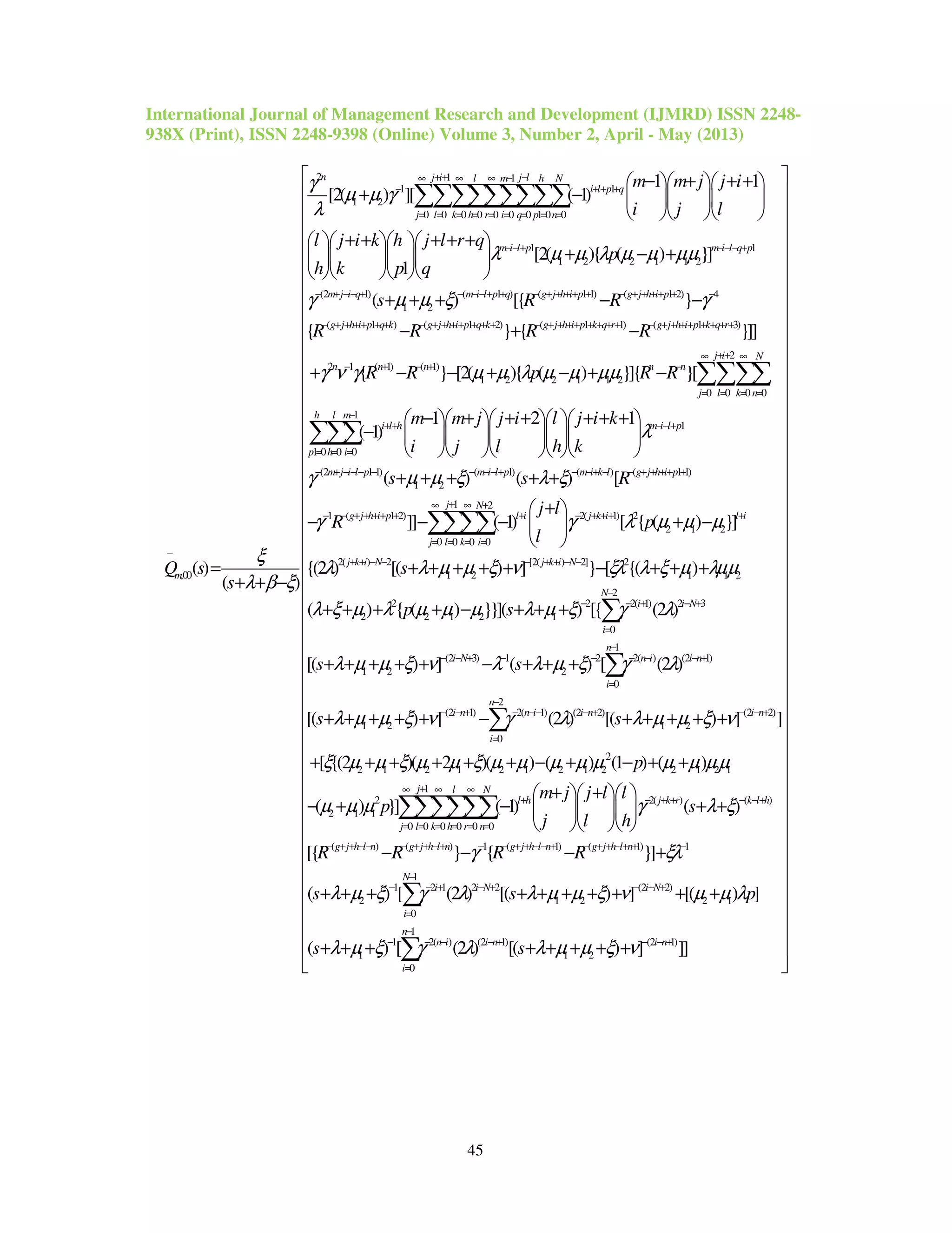 International Journal of Management Research and Development (IJMRD) ISSN 2248-
938X (Print), ISSN 2248-9398 (Online) Volume 3, Number 2, April - May (2013)
45
2 1 1
1 1
1 2
0 0 0 0 0 0 0 1 0 0
1
1 2
,00
1 1
[2( ) ][ ( 1)
[2( ){
1
( )
( )
n j i j ll m h N
i l p q
j l k h r i q p n
m i l p
m
m m j j i
i j l
l j i k h j l r q
p
h k p q
Q s
s
γ
µ µ γ
λ
λ µ µ λ
ξ
λ β ξ
++ −∞ ∞ ∞ −
− + + +
= = = = = = = = =
−−+
−
− + + +   
+ −    
   
+ + + + +    
+    
    
=
+ + −
∑∑∑∑∑∑∑∑∑
1
2 1 1 2
(2 1) ( 1 ) ( 1 1) ( 1 2) 4
1 2
( 1 ) ( 1 2) ( 1 1) ( 1 3)
2 1
( ) }]
( ) [{ }
{ } { }]]
m i l q p
m j i q m i l p q g j h i p g j h i p
g j h i p q k g j h i p q k g j h i p k q r g j h i p k q r
n
s R R
R R R R
µ µ µµ
γ µ µ ξ γ
γ ν
−− − +
− + −− + − −−+ + − + + ++ + − + + ++ + −
− + + ++ + + − + + ++ + + + − + + ++ + + + + − + + ++ + + + +
−
− +
+ + + − −
− + −
+
2
( 1) ( 1)
1 2 2 1 1 2
0 0 0 0
1
1
1 0 0 0
(2 1 1) (
1 2
{ } [2( ){ ( ) }]{ }[
1 2 1
( 1)
( )
j i N
n n n n
j l k n
h l m
i l h m i l p
p h i
m j i l p m i
R R p R R
m m j j i l j i k
i j l h k
s
γ µ µ λ µ µ µµ
λ
γ µ µ ξ
++∞ ∞
+ − + −
= = = =
−
+ + −−+
= = =
− + −−− − − −
− − + − + −
− + + + + + +     
−      
     
+ + +
∑∑∑∑
∑∑∑
1) ( ) ( 1 1)
1 2
1 ( 1 2) 2( 1) 2
2 1 2
0 0 0 0
2( ) 2 [2( ) 2] 2
1 2 1
( ) [
]] ( 1) [ { ( ) }]
{(2 ) [( ) ] } [ {( )
l p m i k l g j h i p
j N
g j h i p l i j k i l i
j l k i
j k i N j k i N
s R
j l
R p
l
s
λ ξ
γ γ λ µ µ µ
λ λ µ µ ξ ν ξλ λ ξ µ
−+ − −+ − − + + ++ +
+∞ ∞ +
− − + + ++ + + − + ++ +
= = = =
+ + − − − + + − −
+ +
+ 
− − − + − 
 
+ + + + + − + +
∑∑∑∑
1 2
2
2 2 2( 1) 2 3
2 2 1 2 1
0
1
(2 3) 1 2 2( ) (2 1)
1 2 2
0
2
(2 1) 2( 1) (2 2)
1 2
0
( ) { ( ) }}]( ) [{ (2 )
[( ) ] ( ) [ (2 )
[( ) ] (2 ) [(
N
i i N
i
n
i N n i i n
i
n
i n n i i n
i
p s
s s
s s
λµµ
λ ξ µ λ µ µ µ λ µ ξ γ λ
λ µ µ ξ ν λ λ µ ξ γ λ
λ µ µ ξ ν γ λ
−
− − + − +
=
−
− − + − − − − − +
=
−
− − + − −− − +
=
+
+ + + + − + + +
+ + + + + − + + +
+ + + + + −
∑
∑
∑ (2 2)
1 2
2
2 1 2 1 2 1 2 1 2 2 1 2 1
1
2 2( ) ( )
2 1 1
0 0 0 0 0 0
(
) ] ]
[ {(2 )( 2 )( ) ( ) (1 ) ( )
( ) }] ( 1) ( )
[{
i n
j l N
l h j k r k l h
j l k h r n
g j h
p
m j j l l
p s
j l h
R
λ µ µ ξ ν
ξ µ µ ξ µ µ ξ µ µ µ µ µ µ µ µµ
µ µ µ γ λ ξ
− − +
+∞ ∞ ∞
+ − + + − −+
= = = = = =
− + + −
+ + + + +
+ + + + + + − + − + +
+ +   
− + − + +   
   
∑∑∑∑∑∑
) ( ) 1 ( 1) ( 1) 1
1
1 2 1 2 2 (2 2)
2 1 2 2 1
0
1
1 2( ) (2 1) (2
1 1 2
0
} { }]
( ) [ (2 ) [( ) ] [( ) ]
( ) [ (2 ) [( ) ]
l n g j h l n g j h l n g j h l n
N
i i N i N
i
n
n i i n i n
i
R R R
s s p
s s
γ ξλ
λ µ ξ γ λ λ µ µ ξ ν µ µ λ
λ µ ξ γ λ λ µ µ ξ ν
− − + + −+ − − + + −− + − + + −+ + −
−
− − + − + − − +
=
−
− − − − + − − +
=
− − − +
+ + + + + + + + + +
+ + + + + + + +
∑
∑ 1)
]]
 
 
 
 
 
 
 
 
 
 
 
 
 
 
 
 
 
 
 
 
 
 
 
 
 
 
 
 
 
 
 
 
 
 
 
 
 
 
 
 
 
 
 
 
 
 